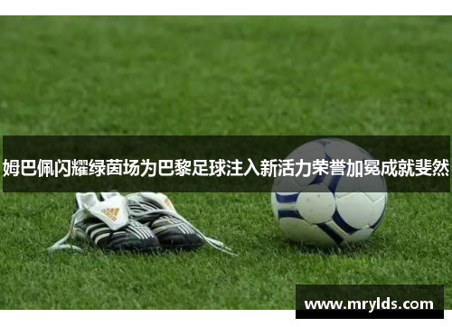 姆巴佩闪耀绿茵场为巴黎足球注入新活力荣誉加冕成就斐然