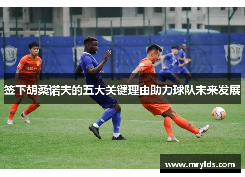 签下胡桑诺夫的五大关键理由助力球队未来发展
