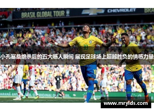小孔塞桑绝杀后的五大感人瞬间 展现足球场上超越胜负的情感力量