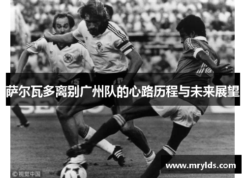 萨尔瓦多离别广州队的心路历程与未来展望 萨尔瓦多离别广州队的心路历程与未来展望