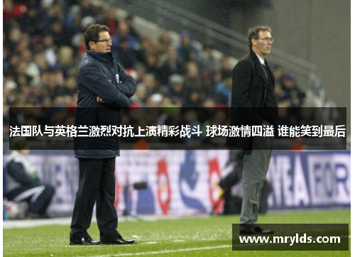 法国队与英格兰激烈对抗上演精彩战斗 球场激情四溢 谁能笑到最后