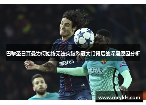 巴黎圣日耳曼为何始终无法突破欧冠大门背后的深层原因分析 巴黎圣日耳曼为何始终无法突破欧冠大门背后的深层原因分析