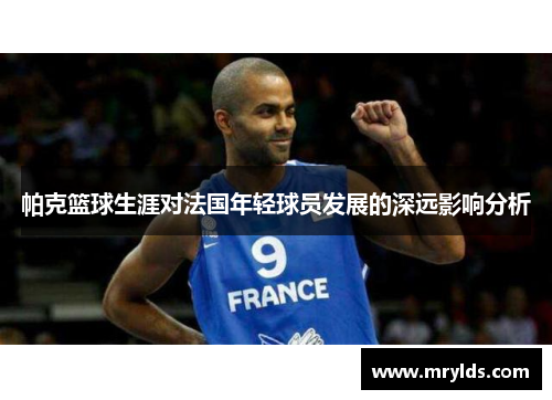 帕克篮球生涯对法国年轻球员发展的深远影响分析
