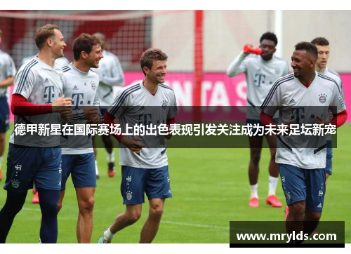 德甲新星在国际赛场上的出色表现引发关注成为未来足坛新宠