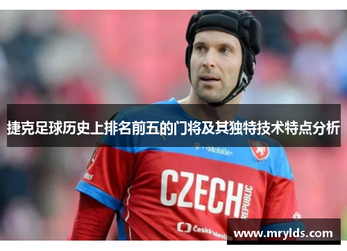 捷克足球历史上排名前五的门将及其独特技术特点分析 捷克足球历史上排名前五的门将及其独特技术特点分析