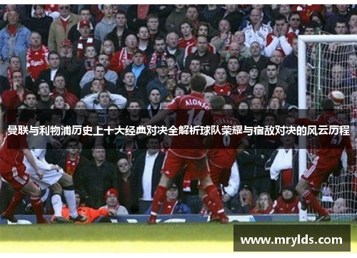 曼联与利物浦历史上十大经典对决全解析球队荣耀与宿敌对决的风云历程