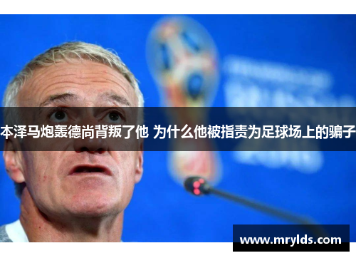 本泽马炮轰德尚背叛了他 为什么他被指责为足球场上的骗子 本泽马炮轰德尚背叛了他 为什么他被指责为足球场上的骗子