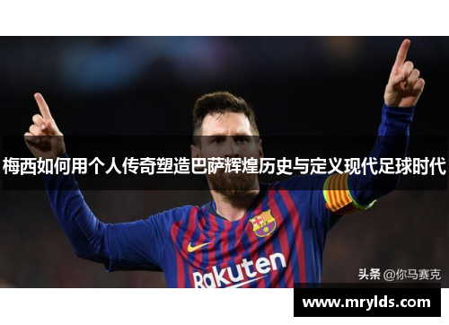 梅西如何用个人传奇塑造巴萨辉煌历史与定义现代足球时代 梅西如何用个人传奇塑造巴萨辉煌历史与定义现代足球时代